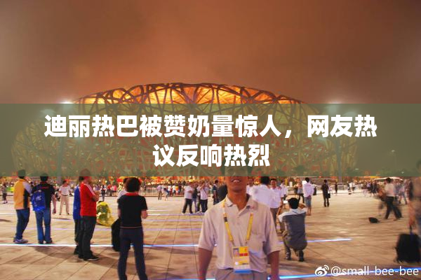 迪丽热巴被赞奶量惊人，网友热议反响热烈