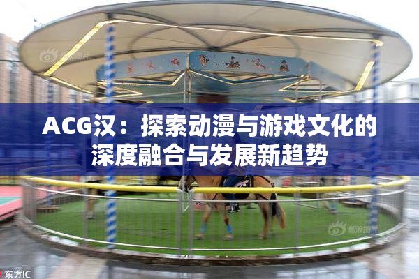 ACG汉：探索动漫与游戏文化的深度融合与发展新趋势
