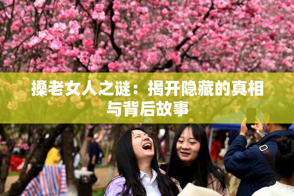 搡老女人之谜：揭开隐藏的真相与背后故事