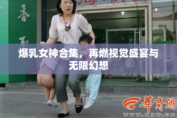 爆乳女神合集，再燃视觉盛宴与无限幻想
