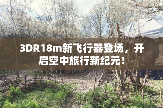 3DR18m新飞行器登场，开启空中旅行新纪元！