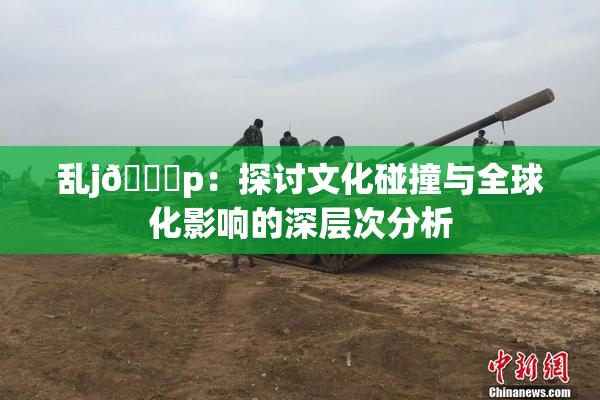 乱j🈚p：探讨文化碰撞与全球化影响的深层次分析