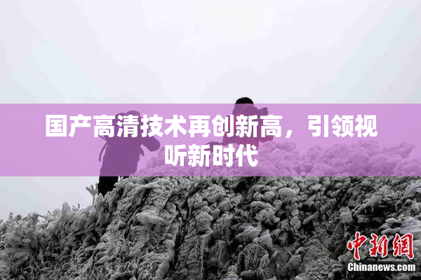 国产高清技术再创新高，引领视听新时代