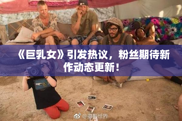 《巨乳女》引发热议，粉丝期待新作动态更新！