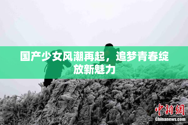 国产少女风潮再起，追梦青春绽放新魅力