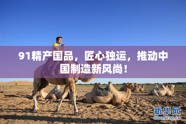91精产国品，匠心独运，推动中国制造新风尚！