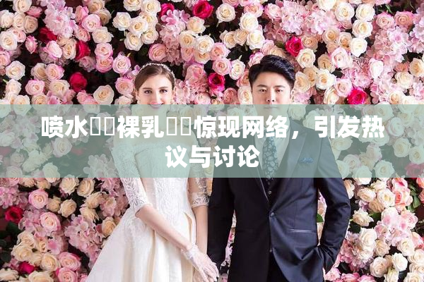 喷水❌‌裸乳❌‌惊现网络，引发热议与讨论