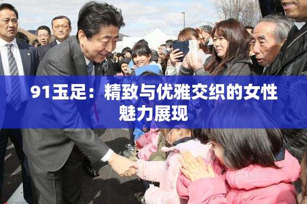 91玉足：精致与优雅交织的女性魅力展现