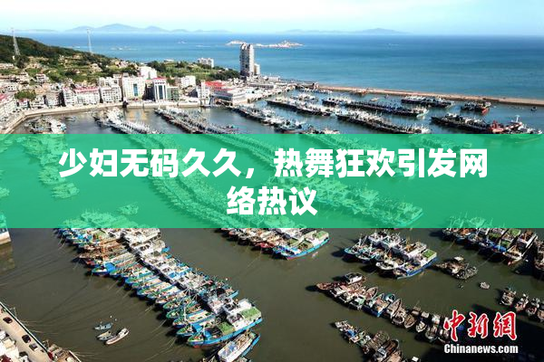 少妇无码久久，热舞狂欢引发网络热议
