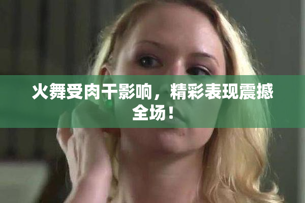 火舞受肉干影响，精彩表现震撼全场！