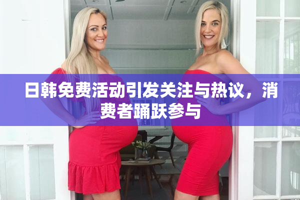 日韩免费活动引发关注与热议，消费者踊跃参与