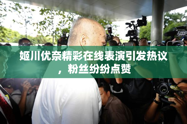 姬川优奈精彩在线表演引发热议，粉丝纷纷点赞