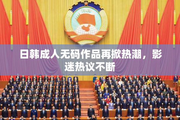 日韩成人无码作品再掀热潮，影迷热议不断