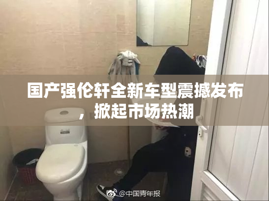 国产强伦轩全新车型震撼发布，掀起市场热潮