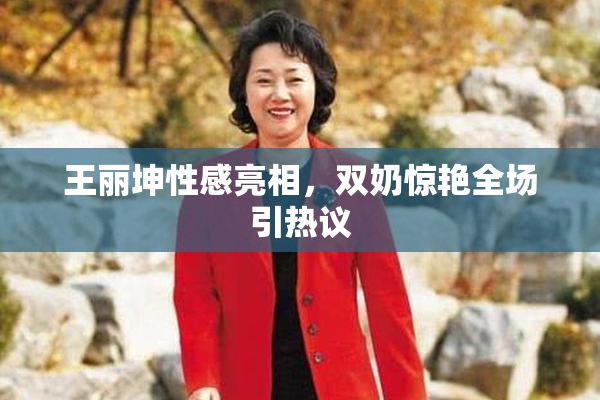 王丽坤性感亮相，双奶惊艳全场引热议