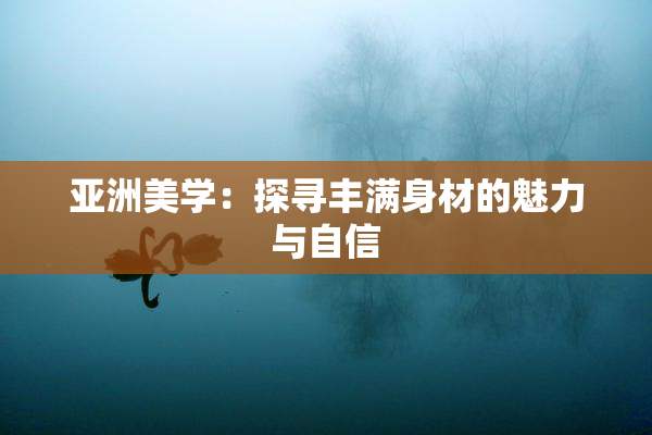 亚洲美学：探寻丰满身材的魅力与自信