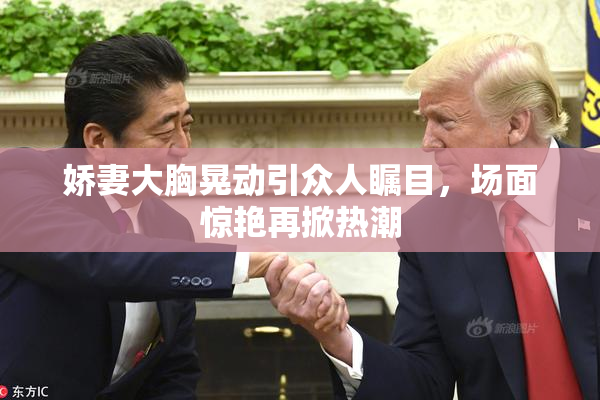娇妻大胸晃动引众人瞩目，场面惊艳再掀热潮
