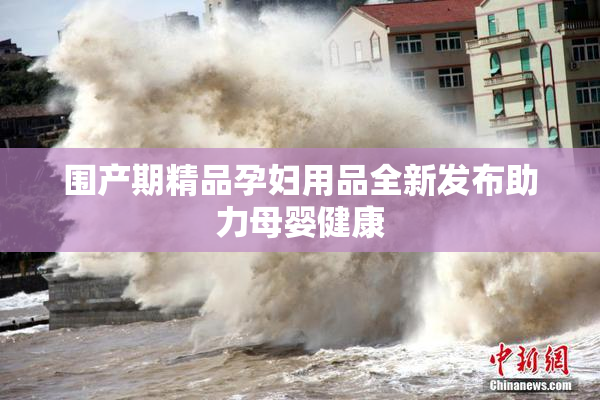 围产期精品孕妇用品全新发布助力母婴健康