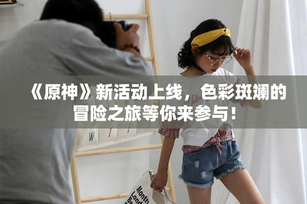 《原神》新活动上线，色彩斑斓的冒险之旅等你来参与！