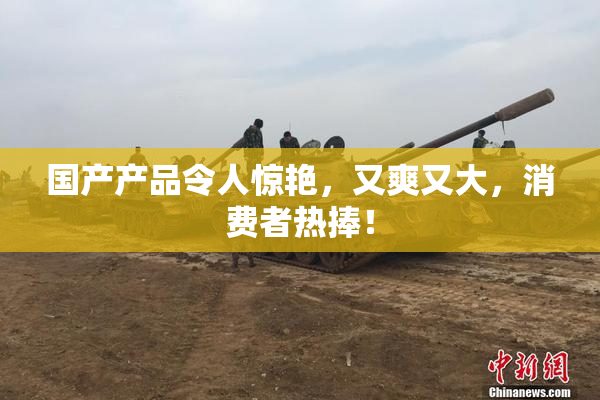国产产品令人惊艳，又爽又大，消费者热捧！