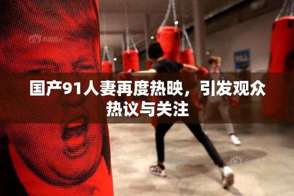 国产91人妻再度热映，引发观众热议与关注
