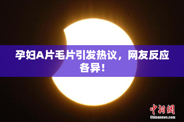 孕妇A片毛片引发热议，网友反应各异！