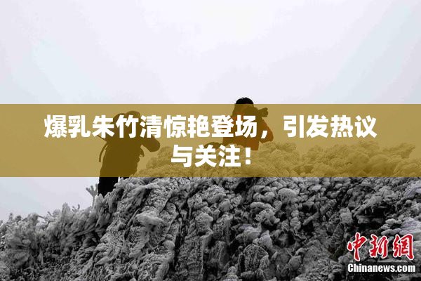 爆乳朱竹清惊艳登场，引发热议与关注！
