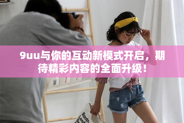 9uu与你的互动新模式开启，期待精彩内容的全面升级！