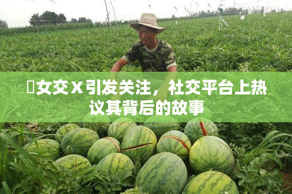 乣女交Ⅹ引发关注，社交平台上热议其背后的故事
