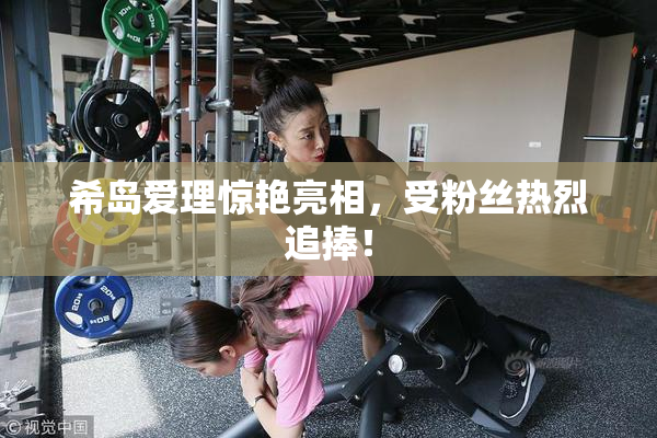 希岛爱理惊艳亮相，受粉丝热烈追捧！