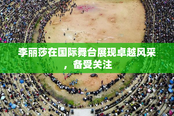 李丽莎在国际舞台展现卓越风采，备受关注