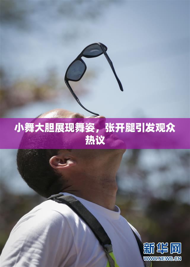 小舞大胆展现舞姿，张开腿引发观众热议