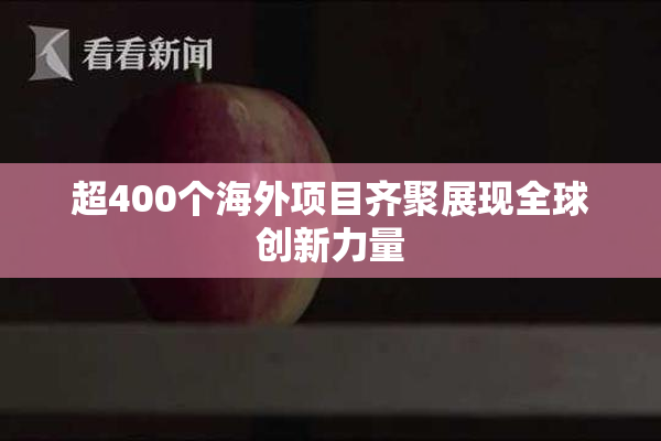 超400个海外项目齐聚展现全球创新力量