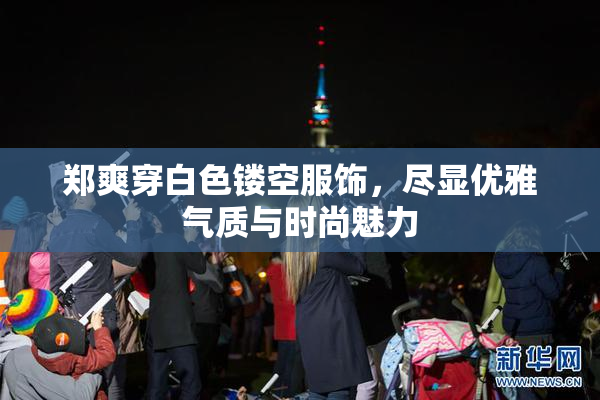 郑爽穿白色镂空服饰，尽显优雅气质与时尚魅力