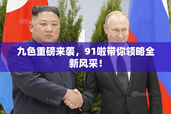 九色重磅来袭，91啦带你领略全新风采！