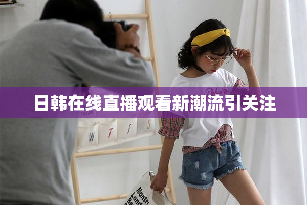 日韩在线直播观看新潮流引关注
