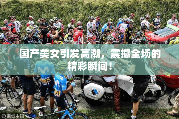国产美女引发高潮，震撼全场的精彩瞬间！