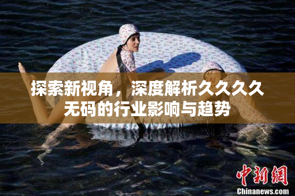 探索新视角，深度解析久久久久无码的行业影响与趋势