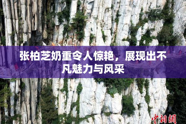 张柏芝奶重令人惊艳，展现出不凡魅力与风采