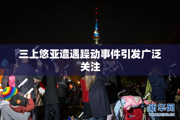 三上悠亚遭遇躁动事件引发广泛关注