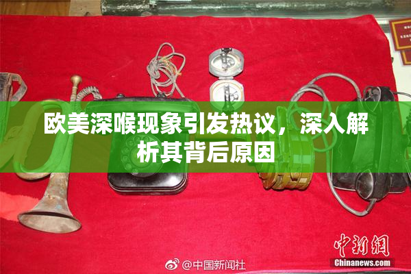 欧美深喉现象引发热议，深入解析其背后原因