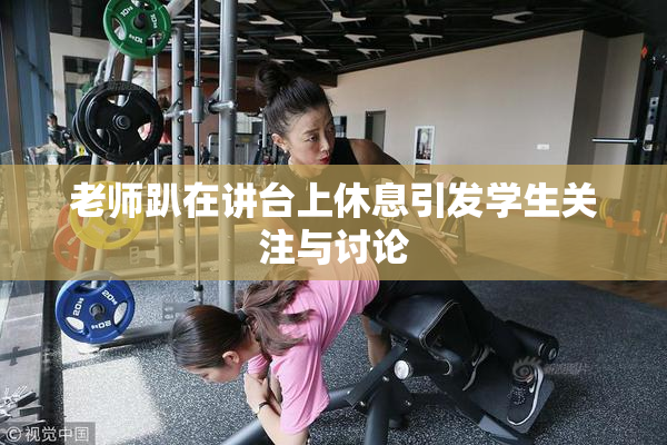 老师趴在讲台上休息引发学生关注与讨论