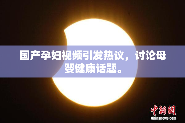 国产孕妇视频引发热议，讨论母婴健康话题。