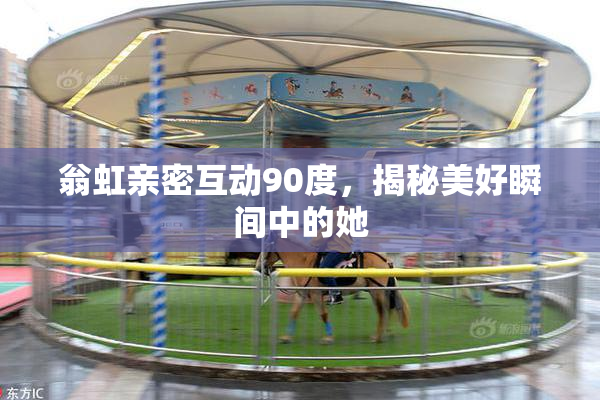 翁虹亲密互动90度，揭秘美好瞬间中的她