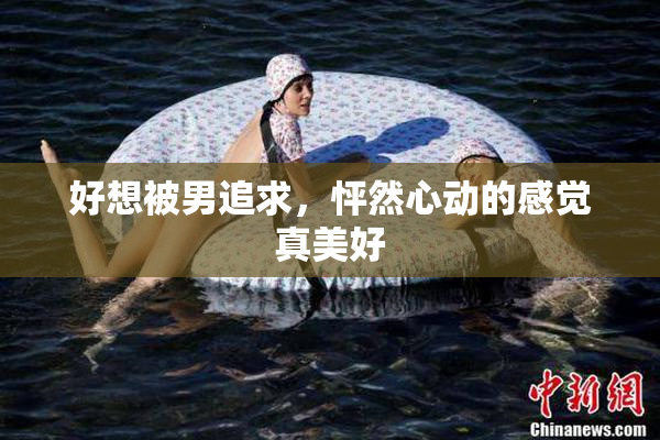 好想被男追求，怦然心动的感觉真美好