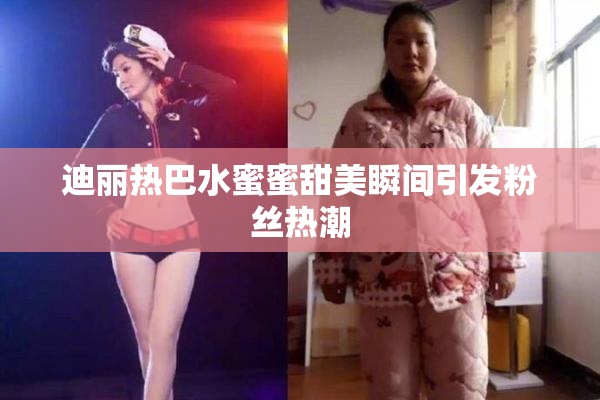 迪丽热巴水蜜蜜甜美瞬间引发粉丝热潮
