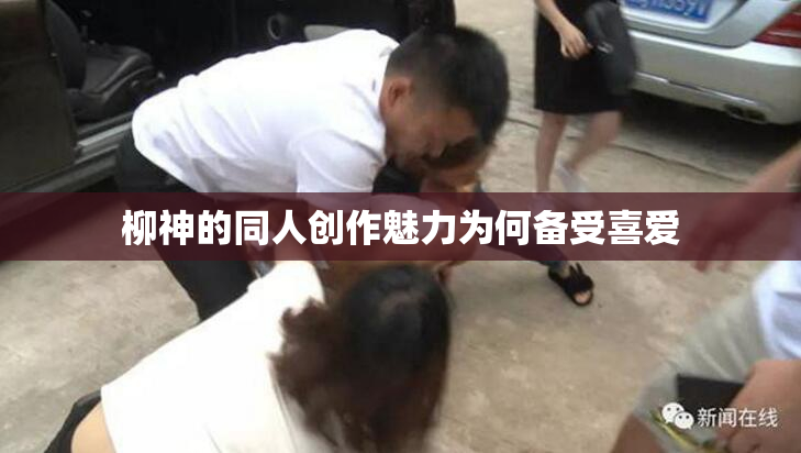 柳神的同人创作魅力为何备受喜爱