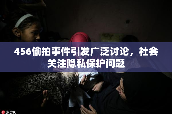 456偷拍事件引发广泛讨论，社会关注隐私保护问题