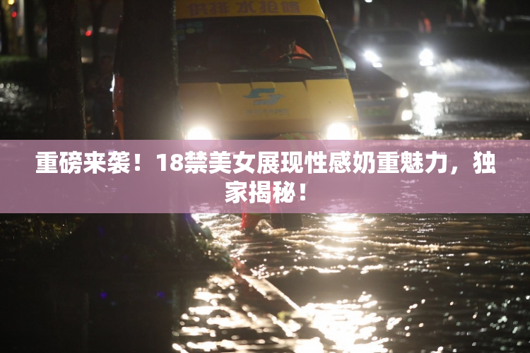 重磅来袭！18禁美女展现性感奶重魅力，独家揭秘！
