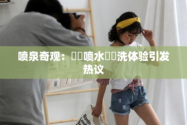 喷泉奇观：❌‌喷水❌‌洗体验引发热议